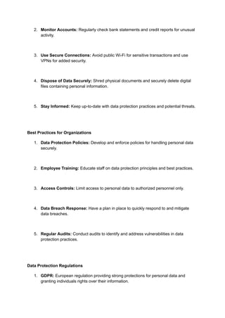 2. Monitor Accounts: Regularly check bank statements and credit reports for unusual
activity.
3. Use Secure Connections: Avoid public Wi-Fi for sensitive transactions and use
VPNs for added security.
4. Dispose of Data Securely: Shred physical documents and securely delete digital
files containing personal information.
5. Stay Informed: Keep up-to-date with data protection practices and potential threats.
Best Practices for Organizations
1. Data Protection Policies: Develop and enforce policies for handling personal data
securely.
2. Employee Training: Educate staff on data protection principles and best practices.
3. Access Controls: Limit access to personal data to authorized personnel only.
4. Data Breach Response: Have a plan in place to quickly respond to and mitigate
data breaches.
5. Regular Audits: Conduct audits to identify and address vulnerabilities in data
protection practices.
Data Protection Regulations
1. GDPR: European regulation providing strong protections for personal data and
granting individuals rights over their information.
 