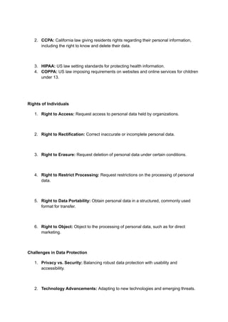 2. CCPA: California law giving residents rights regarding their personal information,
including the right to know and delete their data.
3. HIPAA: US law setting standards for protecting health information.
4. COPPA: US law imposing requirements on websites and online services for children
under 13.
Rights of Individuals
1. Right to Access: Request access to personal data held by organizations.
2. Right to Rectification: Correct inaccurate or incomplete personal data.
3. Right to Erasure: Request deletion of personal data under certain conditions.
4. Right to Restrict Processing: Request restrictions on the processing of personal
data.
5. Right to Data Portability: Obtain personal data in a structured, commonly used
format for transfer.
6. Right to Object: Object to the processing of personal data, such as for direct
marketing.
Challenges in Data Protection
1. Privacy vs. Security: Balancing robust data protection with usability and
accessibility.
2. Technology Advancements: Adapting to new technologies and emerging threats.
 