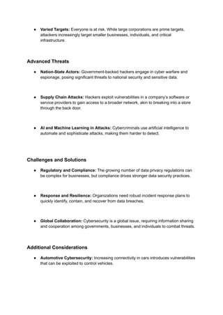 ● Varied Targets: Everyone is at risk. While large corporations are prime targets,
attackers increasingly target smaller businesses, individuals, and critical
infrastructure.
Advanced Threats
● Nation-State Actors: Government-backed hackers engage in cyber warfare and
espionage, posing significant threats to national security and sensitive data.
● Supply Chain Attacks: Hackers exploit vulnerabilities in a company’s software or
service providers to gain access to a broader network, akin to breaking into a store
through the back door.
● AI and Machine Learning in Attacks: Cybercriminals use artificial intelligence to
automate and sophisticate attacks, making them harder to detect.
Challenges and Solutions
● Regulatory and Compliance: The growing number of data privacy regulations can
be complex for businesses, but compliance drives stronger data security practices.
● Response and Resilience: Organizations need robust incident response plans to
quickly identify, contain, and recover from data breaches.
● Global Collaboration: Cybersecurity is a global issue, requiring information sharing
and cooperation among governments, businesses, and individuals to combat threats.
Additional Considerations
● Automotive Cybersecurity: Increasing connectivity in cars introduces vulnerabilities
that can be exploited to control vehicles.
 