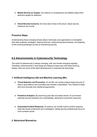 ● Mobile Devices as Targets: Our reliance on smartphones and tablets makes them
attractive targets for attackers.
● Cloud Security Concerns: As more data moves to the cloud, robust security
measures are crucial.
Proactive Steps
Understanding these emerging threats allows individuals and organizations to strengthen
their data protection strategies. Staying informed, implementing best practices, and adapting
to the evolving landscape are key to maintaining security.
6.2 Advancements in Cybersecurity Technology
The world of cybersecurity is always changing, with new threats emerging regularly.
Thankfully, advancements in technology are helping to keep pace with these evolving
threats. Here are some of the latest developments in cybersecurity technology:
1. Artificial Intelligence (AI) and Machine Learning (ML)
● Threat Detection and Prevention: AI and ML can quickly analyze large amounts of
data to spot patterns and anomalies that indicate a cyberattack. This method is faster
and more accurate than traditional approaches.
● Predictive Analytics: By examining past data and attack trends, AI can foresee
potential security breaches and vulnerabilities, allowing for preventive measures.
● Automated Incident Response: AI systems can handle routine incident response
tasks like threat containment and investigation, letting security professionals focus on
more complex issues
2. Behavioral Biometrics
 