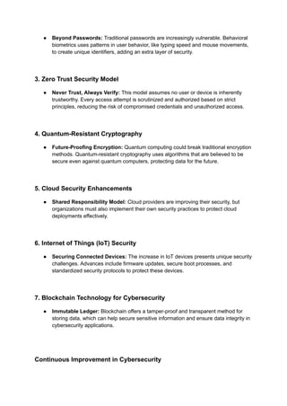 ● Beyond Passwords: Traditional passwords are increasingly vulnerable. Behavioral
biometrics uses patterns in user behavior, like typing speed and mouse movements,
to create unique identifiers, adding an extra layer of security.
3. Zero Trust Security Model
● Never Trust, Always Verify: This model assumes no user or device is inherently
trustworthy. Every access attempt is scrutinized and authorized based on strict
principles, reducing the risk of compromised credentials and unauthorized access.
4. Quantum-Resistant Cryptography
● Future-Proofing Encryption: Quantum computing could break traditional encryption
methods. Quantum-resistant cryptography uses algorithms that are believed to be
secure even against quantum computers, protecting data for the future.
5. Cloud Security Enhancements
● Shared Responsibility Model: Cloud providers are improving their security, but
organizations must also implement their own security practices to protect cloud
deployments effectively.
6. Internet of Things (IoT) Security
● Securing Connected Devices: The increase in IoT devices presents unique security
challenges. Advances include firmware updates, secure boot processes, and
standardized security protocols to protect these devices.
7. Blockchain Technology for Cybersecurity
● Immutable Ledger: Blockchain offers a tamper-proof and transparent method for
storing data, which can help secure sensitive information and ensure data integrity in
cybersecurity applications.
Continuous Improvement in Cybersecurity
 