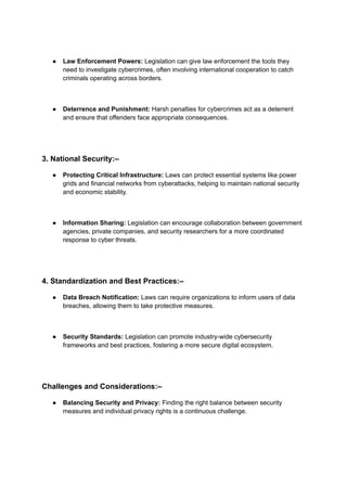 ● Law Enforcement Powers: Legislation can give law enforcement the tools they
need to investigate cybercrimes, often involving international cooperation to catch
criminals operating across borders.
● Deterrence and Punishment: Harsh penalties for cybercrimes act as a deterrent
and ensure that offenders face appropriate consequences.
3. National Security:–
● Protecting Critical Infrastructure: Laws can protect essential systems like power
grids and financial networks from cyberattacks, helping to maintain national security
and economic stability.
● Information Sharing: Legislation can encourage collaboration between government
agencies, private companies, and security researchers for a more coordinated
response to cyber threats.
4. Standardization and Best Practices:–
● Data Breach Notification: Laws can require organizations to inform users of data
breaches, allowing them to take protective measures.
● Security Standards: Legislation can promote industry-wide cybersecurity
frameworks and best practices, fostering a more secure digital ecosystem.
Challenges and Considerations:–
● Balancing Security and Privacy: Finding the right balance between security
measures and individual privacy rights is a continuous challenge.
 