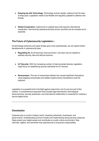 ● Keeping Up with Technology: Technology evolves rapidly, making it hard for laws
to keep pace. Legislation needs to be flexible and regularly updated to address new
threats.
● Global Cooperation: Cybercrime is a global issue that requires international
cooperation. Harmonizing cybersecurity laws across countries can be complex but is
essential.
The Future of Cybersecurity Legislation:–
As technology advances and cyber threats grow more sophisticated, we can expect further
developments in cybersecurity laws:
● Regulating AI: As AI becomes more prominent, new laws may be needed to
address security risks and ethical concerns.
● IoT Security: With the increasing number of interconnected devices, legislation
might focus on establishing security standards for IoT devices.
● Ransomware: The rise of ransomware attacks has caused significant disruptions.
Laws targeting ransomware and related cryptocurrency transactions could be
explored.
Legislation is a powerful tool in the fight against cybercrime, but it’s just one part of the
solution. A comprehensive approach that includes legal frameworks, technological
advancements, security awareness, and international collaboration is essential for creating a
secure digital future.
_________________________________________________________________________
Conclusion
Cybersecurity is crucial in today's world, impacting individuals, businesses, and
governments. Understanding common threats and implementing strong security measures
helps protect your digital assets and contributes to a safer online environment. Stay
informed, vigilant, and remember that cybersecurity is everyone's responsibility.
 