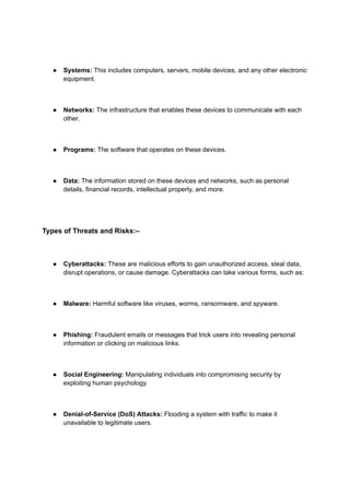 ● Systems: This includes computers, servers, mobile devices, and any other electronic
equipment.
● Networks: The infrastructure that enables these devices to communicate with each
other.
● Programs: The software that operates on these devices.
● Data: The information stored on these devices and networks, such as personal
details, financial records, intellectual property, and more.
Types of Threats and Risks:–
● Cyberattacks: These are malicious efforts to gain unauthorized access, steal data,
disrupt operations, or cause damage. Cyberattacks can take various forms, such as:
● Malware: Harmful software like viruses, worms, ransomware, and spyware.
● Phishing: Fraudulent emails or messages that trick users into revealing personal
information or clicking on malicious links.
● Social Engineering: Manipulating individuals into compromising security by
exploiting human psychology.
● Denial-of-Service (DoS) Attacks: Flooding a system with traffic to make it
unavailable to legitimate users.
 