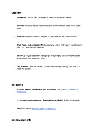 Glossary
● Encryption: Turning data into a code to prevent unauthorized access.
● Firewall: A security device that monitors and controls network traffic based on set
rules.
● Malware: Malicious software designed to harm or exploit a computer system.
● Multi-Factor Authentication (MFA): A security system that requires more than one
method to verify the user's identity.
● Phishing: A cyber attack that tricks people into giving up sensitive information by
pretending to be a trustworthy entity.
● SQL Injection: A technique used to attack databases by inserting malicious SQL
code into a query.
________________________________________________________________________
Resources
● National Institute of Standards and Technology (NIST): NIST Cybersecurity
Framework
● Cybersecurity & Infrastructure Security Agency (CISA): CISA Cybersecurity
● Stay Safe Online: National Cybersecurity Alliance
Acknowledgments
 