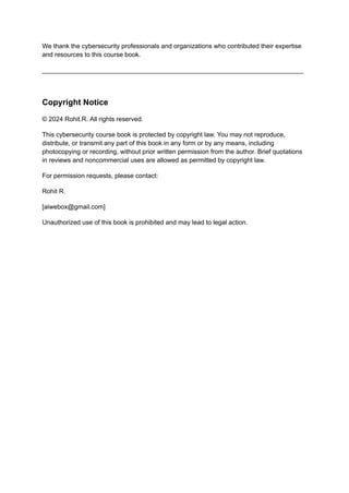 We thank the cybersecurity professionals and organizations who contributed their expertise
and resources to this course book.
_________________________________________________________________________
Copyright Notice
© 2024 Rohit.R. All rights reserved.
This cybersecurity course book is protected by copyright law. You may not reproduce,
distribute, or transmit any part of this book in any form or by any means, including
photocopying or recording, without prior written permission from the author. Brief quotations
in reviews and noncommercial uses are allowed as permitted by copyright law.
For permission requests, please contact:
Rohit R.
[aiwebox@gmail.com]
Unauthorized use of this book is prohibited and may lead to legal action.
 