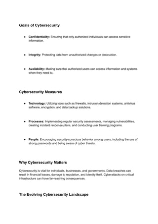 Goals of Cybersecurity
● Confidentiality: Ensuring that only authorized individuals can access sensitive
information.
● Integrity: Protecting data from unauthorized changes or destruction.
● Availability: Making sure that authorized users can access information and systems
when they need to.
Cybersecurity Measures
● Technology: Utilizing tools such as firewalls, intrusion detection systems, antivirus
software, encryption, and data backup solutions.
● Processes: Implementing regular security assessments, managing vulnerabilities,
creating incident response plans, and conducting user training programs.
● People: Encouraging security-conscious behavior among users, including the use of
strong passwords and being aware of cyber threats.
Why Cybersecurity Matters
Cybersecurity is vital for individuals, businesses, and governments. Data breaches can
result in financial losses, damage to reputation, and identity theft. Cyberattacks on critical
infrastructure can have far-reaching consequences.
The Evolving Cybersecurity Landscape
 