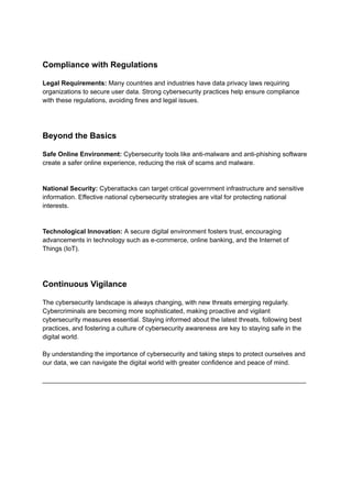 Compliance with Regulations
Legal Requirements: Many countries and industries have data privacy laws requiring
organizations to secure user data. Strong cybersecurity practices help ensure compliance
with these regulations, avoiding fines and legal issues.
Beyond the Basics
Safe Online Environment: Cybersecurity tools like anti-malware and anti-phishing software
create a safer online experience, reducing the risk of scams and malware.
National Security: Cyberattacks can target critical government infrastructure and sensitive
information. Effective national cybersecurity strategies are vital for protecting national
interests.
Technological Innovation: A secure digital environment fosters trust, encouraging
advancements in technology such as e-commerce, online banking, and the Internet of
Things (IoT).
Continuous Vigilance
The cybersecurity landscape is always changing, with new threats emerging regularly.
Cybercriminals are becoming more sophisticated, making proactive and vigilant
cybersecurity measures essential. Staying informed about the latest threats, following best
practices, and fostering a culture of cybersecurity awareness are key to staying safe in the
digital world.
By understanding the importance of cybersecurity and taking steps to protect ourselves and
our data, we can navigate the digital world with greater confidence and peace of mind.
_________________________________________________________________________
 