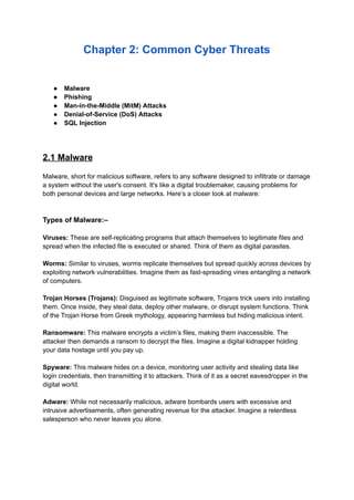 Chapter 2: Common Cyber Threats
● Malware
● Phishing
● Man-in-the-Middle (MitM) Attacks
● Denial-of-Service (DoS) Attacks
● SQL Injection
2.1 Malware
Malware, short for malicious software, refers to any software designed to infiltrate or damage
a system without the user's consent. It's like a digital troublemaker, causing problems for
both personal devices and large networks. Here’s a closer look at malware:
Types of Malware:–
Viruses: These are self-replicating programs that attach themselves to legitimate files and
spread when the infected file is executed or shared. Think of them as digital parasites.
Worms: Similar to viruses, worms replicate themselves but spread quickly across devices by
exploiting network vulnerabilities. Imagine them as fast-spreading vines entangling a network
of computers.
Trojan Horses (Trojans): Disguised as legitimate software, Trojans trick users into installing
them. Once inside, they steal data, deploy other malware, or disrupt system functions. Think
of the Trojan Horse from Greek mythology, appearing harmless but hiding malicious intent.
Ransomware: This malware encrypts a victim’s files, making them inaccessible. The
attacker then demands a ransom to decrypt the files. Imagine a digital kidnapper holding
your data hostage until you pay up.
Spyware: This malware hides on a device, monitoring user activity and stealing data like
login credentials, then transmitting it to attackers. Think of it as a secret eavesdropper in the
digital world.
Adware: While not necessarily malicious, adware bombards users with excessive and
intrusive advertisements, often generating revenue for the attacker. Imagine a relentless
salesperson who never leaves you alone.
 