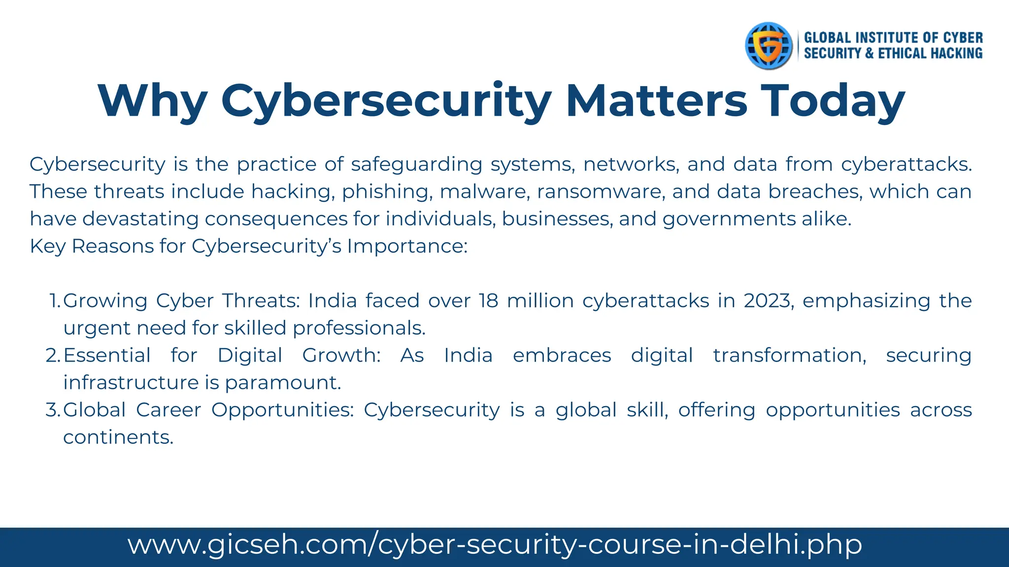 Cybersecurity is the practice of safeguarding systems, networks, and data from cyberattacks.
These threats include hacking, phishing, malware, ransomware, and data breaches, which can
have devastating consequences for individuals, businesses, and governments alike.
Key Reasons for Cybersecurity’s Importance:
Growing Cyber Threats: India faced over 18 million cyberattacks in 2023, emphasizing the
urgent need for skilled professionals.
1.
Essential for Digital Growth: As India embraces digital transformation, securing
infrastructure is paramount.
2.
Global Career Opportunities: Cybersecurity is a global skill, offering opportunities across
continents.
3.
Why Cybersecurity Matters Today
www.gicseh.com info@gicseh.com
www.gicseh.com/cyber-security-course-in-delhi.php
 