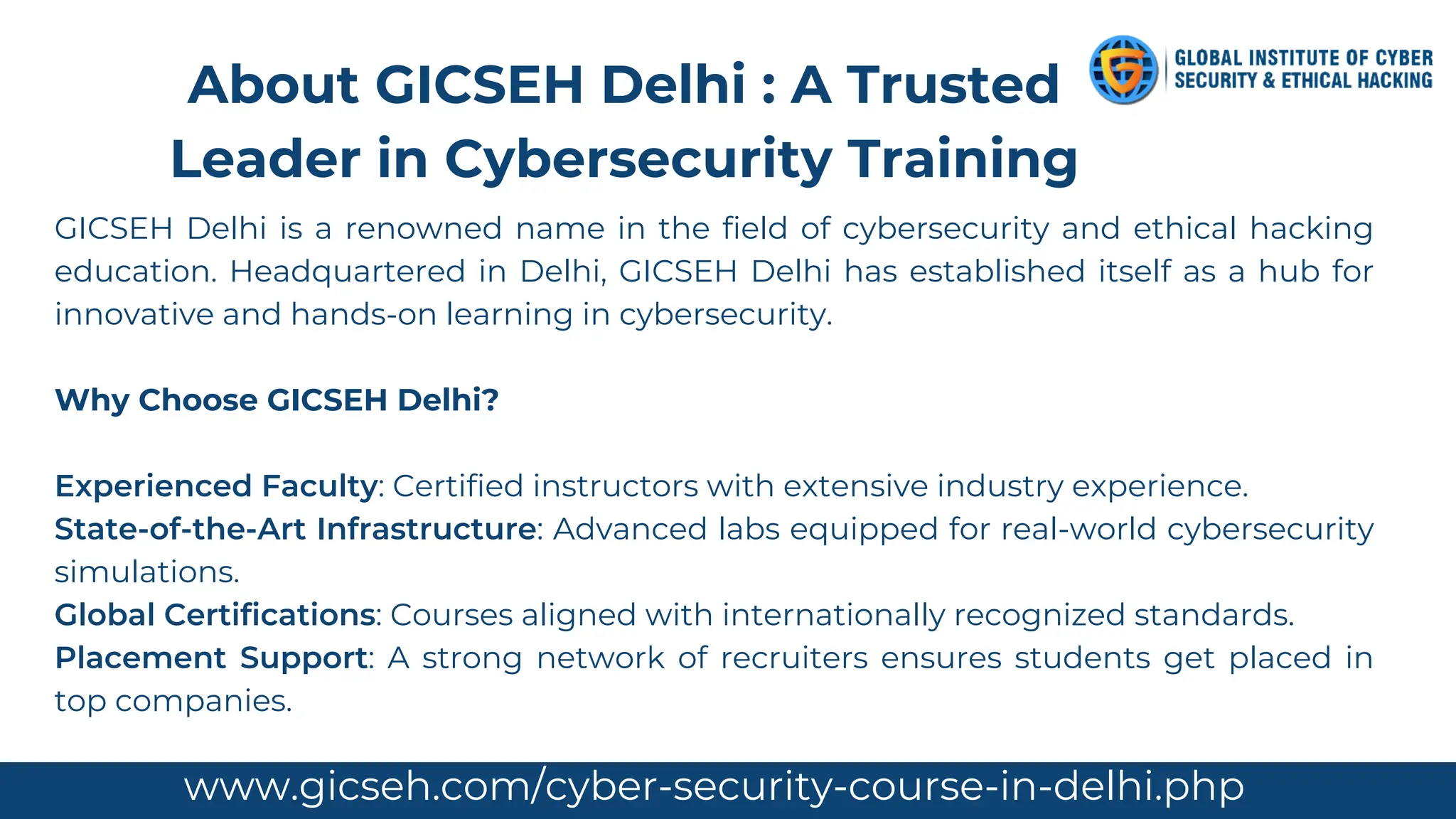 GICSEH Delhi is a renowned name in the field of cybersecurity and ethical hacking
education. Headquartered in Delhi, GICSEH Delhi has established itself as a hub for
innovative and hands-on learning in cybersecurity.
Why Choose GICSEH Delhi?
Experienced Faculty: Certified instructors with extensive industry experience.
State-of-the-Art Infrastructure: Advanced labs equipped for real-world cybersecurity
simulations.
Global Certifications: Courses aligned with internationally recognized standards.
Placement Support: A strong network of recruiters ensures students get placed in
top companies.
About GICSEH Delhi : A Trusted
Leader in Cybersecurity Training
www.gicseh.com/cyber-security-course-in-delhi.php
 