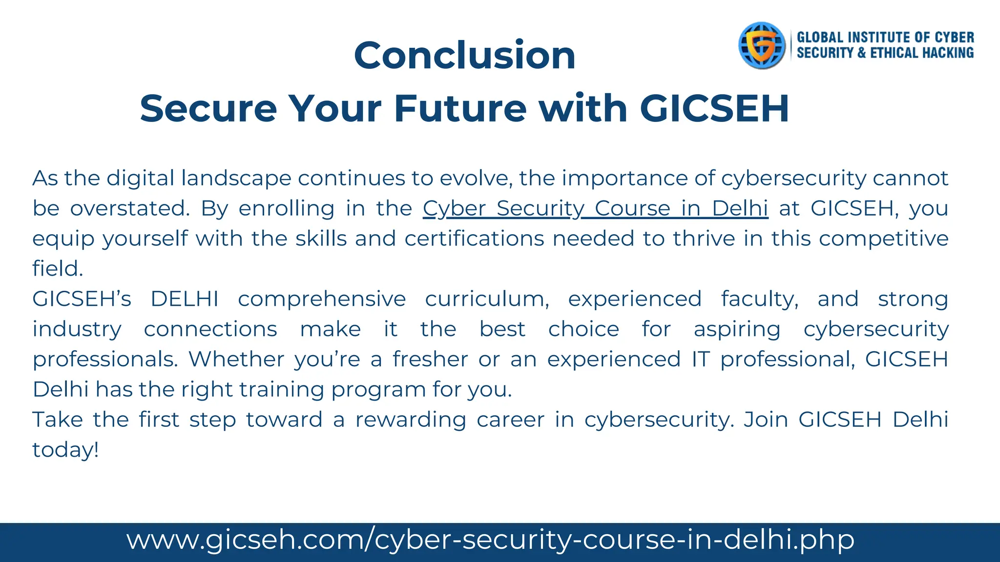 As the digital landscape continues to evolve, the importance of cybersecurity cannot
be overstated. By enrolling in the Cyber Security Course in Delhi at GICSEH, you
equip yourself with the skills and certifications needed to thrive in this competitive
field.
GICSEH’s DELHI comprehensive curriculum, experienced faculty, and strong
industry connections make it the best choice for aspiring cybersecurity
professionals. Whether you’re a fresher or an experienced IT professional, GICSEH
Delhi has the right training program for you.
Take the first step toward a rewarding career in cybersecurity. Join GICSEH Delhi
today!
Conclusion
Secure Your Future with GICSEH
www.gicseh.com/cyber-security-course-in-delhi.php
 