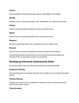 Govern
Govern establishes cybersecurity strategy, policies, responsibilities, and oversight.
Identify
Identify focuses on understanding assets, risks, vulnerabilities, and organizational priorities.
Protect
Protect involves implementing safeguards to reduce cybersecurity risk.
Detect
Detect focuses on identifying potentially harmful cybersecurity activity.
Respond
Respond involves taking action when a cybersecurity event or incident occurs.
Recover
Recover focuses on restoring capabilities and improving resilience after incidents.
Understanding frameworks helps learners see how individual security technologies and
processes fit into an organization's broader security program.
Developing Advanced Cybersecurity Skills
As learners progress, they should develop both technical and professional skills.
Analytical Thinking
Security professionals must evaluate information from multiple sources and identify meaningful
patterns.
Problem-Solving
Cybersecurity incidents can be unpredictable. Professionals need to evaluate evidence and
determine appropriate solutions.
Threat Analysis
 
