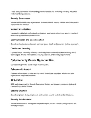 Threat analysis involves understanding potential threats and evaluating how they may affect
systems and organizations.
Security Assessment
Security assessments help organizations evaluate whether security controls and practices are
appropriate and effective.
Incident Investigation
Investigation skills help professionals understand what happened during a security event and
determine appropriate response actions.
Communication and Documentation
Security professionals must explain technical issues clearly and document findings accurately.
Continuous Learning
Cybersecurity is constantly evolving. Advanced professionals need to keep learning about
technologies, threats, vulnerabilities, security practices, and industry requirements.
Cybersecurity Career Opportunities
Cybersecurity provides a wide range of career paths.
Cybersecurity Analyst
Cybersecurity analysts monitor security events, investigate suspicious activity, and help
organizations respond to incidents.
SOC Analyst
SOC analysts work within Security Operations Centers and focus on monitoring alerts and
investigating potential threats.
Security Engineer
Security engineers design, implement, and maintain security controls and architectures.
Security Administrator
Security administrators manage security technologies, access controls, configurations, and
related processes.
 