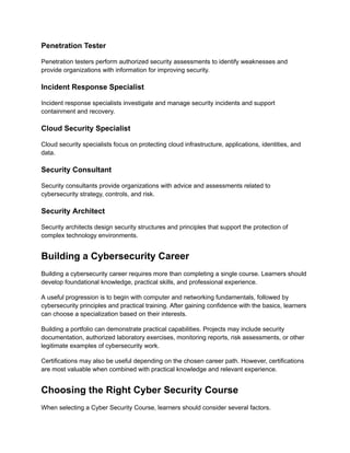 Penetration Tester
Penetration testers perform authorized security assessments to identify weaknesses and
provide organizations with information for improving security.
Incident Response Specialist
Incident response specialists investigate and manage security incidents and support
containment and recovery.
Cloud Security Specialist
Cloud security specialists focus on protecting cloud infrastructure, applications, identities, and
data.
Security Consultant
Security consultants provide organizations with advice and assessments related to
cybersecurity strategy, controls, and risk.
Security Architect
Security architects design security structures and principles that support the protection of
complex technology environments.
Building a Cybersecurity Career
Building a cybersecurity career requires more than completing a single course. Learners should
develop foundational knowledge, practical skills, and professional experience.
A useful progression is to begin with computer and networking fundamentals, followed by
cybersecurity principles and practical training. After gaining confidence with the basics, learners
can choose a specialization based on their interests.
Building a portfolio can demonstrate practical capabilities. Projects may include security
documentation, authorized laboratory exercises, monitoring reports, risk assessments, or other
legitimate examples of cybersecurity work.
Certifications may also be useful depending on the chosen career path. However, certifications
are most valuable when combined with practical knowledge and relevant experience.
Choosing the Right Cyber Security Course
When selecting a Cyber Security Course, learners should consider several factors.
 
