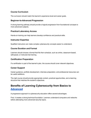 Course Curriculum
The curriculum should match the learner's experience level and career goals.
Beginner-to-Advanced Progression
A strong learning pathway should provide a logical progression from foundational concepts to
more advanced subjects.
Practical Laboratory Access
Hands-on training can help learners develop confidence and practical skills.
Instructor Expertise
Qualified instructors can make complex cybersecurity concepts easier to understand.
Course Duration and Format
Learners should choose a format that fits their schedule, such as online, classroom-based,
self-paced, or instructor-led training.
Certification Preparation
If a certification is part of the learner's plan, the course should cover relevant objectives.
Career Support
Career guidance, portfolio development, interview preparation, and professional resources can
be useful additions.
The right course should provide appropriate content, practical opportunities, and a learning
structure that matches the student's objectives.
Benefits of Learning Cybersecurity from Basics to
Advanced
A progressive approach to cybersecurity education offers several advantages.
First, it creates a strong technical foundation. Learners understand computers and networks
before attempting more advanced security topics.
 
