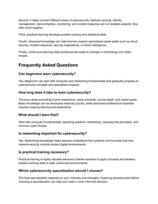 Second, it helps connect different areas of cybersecurity. Network security, identity
management, data protection, monitoring, and incident response are not isolated subjects; they
often work together.
Third, practical learning develops problem-solving and analytical skills.
Fourth, advanced knowledge can help learners explore specialized career paths such as cloud
security, incident response, security engineering, or threat intelligence.
Finally, continuous learning helps professionals adapt to changes in technology and cyber
threats.
Frequently Asked Questions
Can beginners learn cybersecurity?
Yes. Beginners can start with computer and networking fundamentals and gradually progress to
cybersecurity concepts and specialized subjects.
How long does it take to learn cybersecurity?
The time varies according to prior experience, study schedule, course depth, and career goals.
Basic knowledge can be developed relatively quickly, while advanced professional expertise
requires ongoing learning and experience.
What should I learn first?
Start with computer fundamentals, operating systems, networking, cybersecurity principles, and
common cyber threats.
Is networking important for cybersecurity?
Yes. Networking knowledge helps learners understand how systems communicate and how
network-security controls protect digital environments.
Is practical training necessary?
Practical training is highly valuable because it allows students to apply concepts and develop
problem-solving skills in safe, authorized environments.
Which cybersecurity specialization should I choose?
The best specialization depends on your interests and strengths. Exploring several areas before
choosing a specialization can help you make a more informed decision.
 