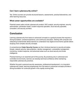 Can I learn cybersecurity online?
Yes. Online courses can provide structured lessons, assessments, practical laboratories, and
other learning resources.
What career opportunities are available?
Potential career paths include cybersecurity analyst, SOC analyst, security engineer, security
administrator, penetration tester, incident response specialist, cloud security specialist,
consultant, and security architect.
Conclusion
Learning cybersecurity from basics to advanced concepts is a gradual process that requires a
strong foundation, practical experience, and continuous education. Starting with computer and
networking fundamentals allows learners to understand how digital environments operate before
studying more complex security concepts.
A comprehensive Cyber Security Course can then introduce learners to security principles,
threats, network security, data protection, identity management, vulnerability management,
monitoring, incident response, and advanced areas such as cloud security and threat
intelligence.
Practical training is an essential part of this journey. By practicing only in authorized and
controlled environments, learners can develop technical confidence while maintaining
responsible cybersecurity practices.
Whether the goal is personal security awareness, professional development, or a long-term
cybersecurity career, learning progressively from the basics to advanced concepts provides a
strong foundation for continued growth in this rapidly evolving field.
 