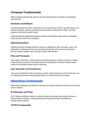 Computer Fundamentals
Before studying cybersecurity, learners should understand how computers and operating
systems work.
Hardware and Software
Computer hardware includes components such as processors, memory, storage devices, and
network interfaces. Software includes operating systems, applications, utilities, and other
programs that perform specific tasks.
Understanding the relationship between hardware and software helps learners understand
where security controls can be applied.
Operating Systems
Operating systems manage hardware resources, applications, files, processes, users, and
permissions. Cybersecurity learners should become familiar with accounts, permissions,
services, system updates, logs, and basic system administration.
Files and Processes
Files contain information, while processes represent programs or tasks running on a system.
Understanding how files and processes work can help learners recognize unusual system
activity and understand basic security monitoring.
User Accounts and Permissions
User accounts determine who can access a system, while permissions control what users can
do. Managing these permissions appropriately is a fundamental security practice.
Networking Fundamentals
Networking knowledge is essential for cybersecurity because systems frequently communicate
across networks.
IP Addresses and Ports
An IP address identifies a device or network interface, while ports help identify services or
communication endpoints. Understanding these concepts provides a foundation for
network-security studies.
TCP/IP Fundamentals
 