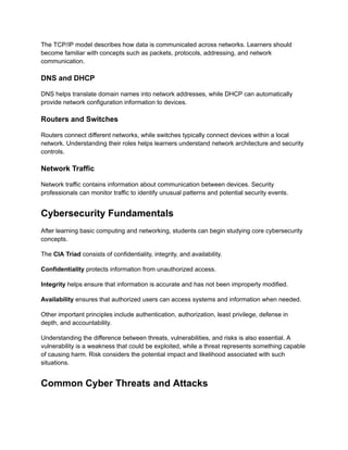 The TCP/IP model describes how data is communicated across networks. Learners should
become familiar with concepts such as packets, protocols, addressing, and network
communication.
DNS and DHCP
DNS helps translate domain names into network addresses, while DHCP can automatically
provide network configuration information to devices.
Routers and Switches
Routers connect different networks, while switches typically connect devices within a local
network. Understanding their roles helps learners understand network architecture and security
controls.
Network Traffic
Network traffic contains information about communication between devices. Security
professionals can monitor traffic to identify unusual patterns and potential security events.
Cybersecurity Fundamentals
After learning basic computing and networking, students can begin studying core cybersecurity
concepts.
The CIA Triad consists of confidentiality, integrity, and availability.
Confidentiality protects information from unauthorized access.
Integrity helps ensure that information is accurate and has not been improperly modified.
Availability ensures that authorized users can access systems and information when needed.
Other important principles include authentication, authorization, least privilege, defense in
depth, and accountability.
Understanding the difference between threats, vulnerabilities, and risks is also essential. A
vulnerability is a weakness that could be exploited, while a threat represents something capable
of causing harm. Risk considers the potential impact and likelihood associated with such
situations.
Common Cyber Threats and Attacks
 
