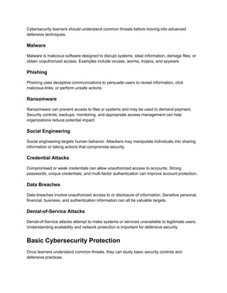 Cybersecurity learners should understand common threats before moving into advanced
defensive techniques.
Malware
Malware is malicious software designed to disrupt systems, steal information, damage files, or
obtain unauthorized access. Examples include viruses, worms, trojans, and spyware.
Phishing
Phishing uses deceptive communications to persuade users to reveal information, click
malicious links, or perform unsafe actions.
Ransomware
Ransomware can prevent access to files or systems and may be used to demand payment.
Security controls, backups, monitoring, and appropriate access management can help
organizations reduce potential impact.
Social Engineering
Social engineering targets human behavior. Attackers may manipulate individuals into sharing
information or taking actions that compromise security.
Credential Attacks
Compromised or weak credentials can allow unauthorized access to accounts. Strong
passwords, unique credentials, and multi-factor authentication can improve account protection.
Data Breaches
Data breaches involve unauthorized access to or disclosure of information. Sensitive personal,
financial, business, and authentication information can all be valuable targets.
Denial-of-Service Attacks
Denial-of-Service attacks attempt to make systems or services unavailable to legitimate users.
Understanding availability and network protection is important for defensive security.
Basic Cybersecurity Protection
Once learners understand common threats, they can study basic security controls and
defensive practices.
 
