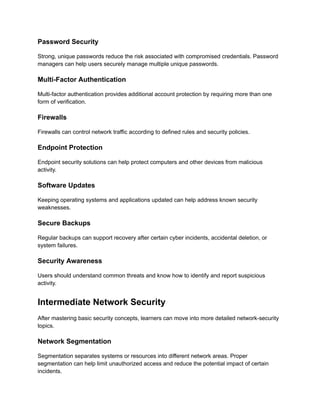 Password Security
Strong, unique passwords reduce the risk associated with compromised credentials. Password
managers can help users securely manage multiple unique passwords.
Multi-Factor Authentication
Multi-factor authentication provides additional account protection by requiring more than one
form of verification.
Firewalls
Firewalls can control network traffic according to defined rules and security policies.
Endpoint Protection
Endpoint security solutions can help protect computers and other devices from malicious
activity.
Software Updates
Keeping operating systems and applications updated can help address known security
weaknesses.
Secure Backups
Regular backups can support recovery after certain cyber incidents, accidental deletion, or
system failures.
Security Awareness
Users should understand common threats and know how to identify and report suspicious
activity.
Intermediate Network Security
After mastering basic security concepts, learners can move into more detailed network-security
topics.
Network Segmentation
Segmentation separates systems or resources into different network areas. Proper
segmentation can help limit unauthorized access and reduce the potential impact of certain
incidents.
 