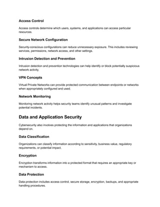 Access Control
Access controls determine which users, systems, and applications can access particular
resources.
Secure Network Configuration
Security-conscious configurations can reduce unnecessary exposure. This includes reviewing
services, permissions, network access, and other settings.
Intrusion Detection and Prevention
Intrusion detection and prevention technologies can help identify or block potentially suspicious
network activity.
VPN Concepts
Virtual Private Networks can provide protected communication between endpoints or networks
when appropriately configured and used.
Network Monitoring
Monitoring network activity helps security teams identify unusual patterns and investigate
potential incidents.
Data and Application Security
Cybersecurity also involves protecting the information and applications that organizations
depend on.
Data Classification
Organizations can classify information according to sensitivity, business value, regulatory
requirements, or potential impact.
Encryption
Encryption transforms information into a protected format that requires an appropriate key or
mechanism to access.
Data Protection
Data protection includes access control, secure storage, encryption, backups, and appropriate
handling procedures.
 