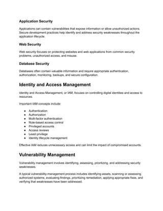 Application Security
Applications can contain vulnerabilities that expose information or allow unauthorized actions.
Secure development practices help identify and address security weaknesses throughout the
application lifecycle.
Web Security
Web security focuses on protecting websites and web applications from common security
problems, unauthorized access, and misuse.
Database Security
Databases often contain valuable information and require appropriate authentication,
authorization, monitoring, backups, and secure configuration.
Identity and Access Management
Identity and Access Management, or IAM, focuses on controlling digital identities and access to
resources.
Important IAM concepts include:
●​ Authentication
●​ Authorization
●​ Multi-factor authentication
●​ Role-based access control
●​ Privileged accounts
●​ Access reviews
●​ Least privilege
●​ Identity lifecycle management
Effective IAM reduces unnecessary access and can limit the impact of compromised accounts.
Vulnerability Management
Vulnerability management involves identifying, assessing, prioritizing, and addressing security
weaknesses.
A typical vulnerability-management process includes identifying assets, scanning or assessing
authorized systems, evaluating findings, prioritizing remediation, applying appropriate fixes, and
verifying that weaknesses have been addressed.
 