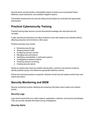 Security teams should prioritize vulnerabilities based on factors such as potential impact,
likelihood, asset importance, and available mitigation options.
Vulnerability assessments and security testing should always be conducted with appropriate
authorization.
Practical Cybersecurity Training
Practical training helps learners connect theoretical knowledge with real-world security
concepts.
A safe cybersecurity laboratory can allow students to work with systems and networks without
affecting production environments or other users.
Practical exercises may include:
●​ Reviewing security logs
●​ Studying network traffic
●​ Configuring security controls
●​ Managing user permissions
●​ Identifying vulnerabilities in authorized systems
●​ Investigating simulated incidents
●​ Practicing security monitoring
●​ Creating security reports
Hands-on practice also improves problem-solving skills. Learners must examine evidence,
identify potential causes, and determine appropriate defensive actions.
Ethical and authorized practice is essential. Students should only test systems where they have
explicit permission.
Security Monitoring and SIEM
Security monitoring involves collecting and analyzing information about system and network
activity.
Security Logs
Logs record events that occur within systems, applications, networks, and security technologies.
They can provide valuable information during investigations.
Security Alerts
 
