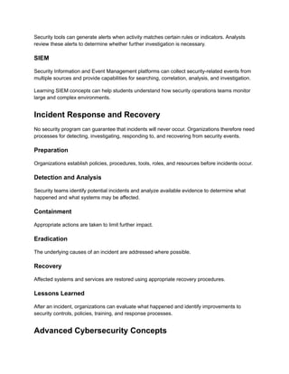 Security tools can generate alerts when activity matches certain rules or indicators. Analysts
review these alerts to determine whether further investigation is necessary.
SIEM
Security Information and Event Management platforms can collect security-related events from
multiple sources and provide capabilities for searching, correlation, analysis, and investigation.
Learning SIEM concepts can help students understand how security operations teams monitor
large and complex environments.
Incident Response and Recovery
No security program can guarantee that incidents will never occur. Organizations therefore need
processes for detecting, investigating, responding to, and recovering from security events.
Preparation
Organizations establish policies, procedures, tools, roles, and resources before incidents occur.
Detection and Analysis
Security teams identify potential incidents and analyze available evidence to determine what
happened and what systems may be affected.
Containment
Appropriate actions are taken to limit further impact.
Eradication
The underlying causes of an incident are addressed where possible.
Recovery
Affected systems and services are restored using appropriate recovery procedures.
Lessons Learned
After an incident, organizations can evaluate what happened and identify improvements to
security controls, policies, training, and response processes.
Advanced Cybersecurity Concepts
 