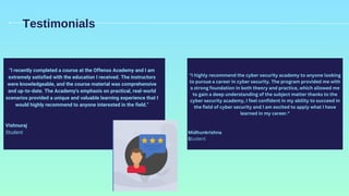 "I highly recommend the cyber security academy to anyone looking
to pursue a career in cyber security. The program provided me with
a strong foundation in both theory and practice, which allowed me
to gain a deep understanding of the subject matter thanks to the
cyber security academy, I feel confident in my ability to succeed in
the field of cyber security and I am excited to apply what I have
learned in my career."
Midhunkrishna
Student
Testimonials
"I recently completed a course at the Offenso Academy and I am
extremely satisfied with the education I received. The instructors
were knowledgeable, and the course material was comprehensive
and up-to-date. The Academy's emphasis on practical, real-world
scenarios provided a unique and valuable learning experience that I
would highly recommend to anyone interested in the field."
Vishnuraj
Student
 