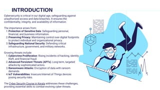 INTRODUCTION
Cybersecurity is critical in our digital age, safeguarding against
unauthorized access and data breaches. It ensures the
confidentiality, integrity, and availability of information.
The importance arises from:
Protection of Sensitive Data: Safeguarding personal,
financial, and business information.
1.
Preserving Privacy: Maintaining control over digital footprints
to protect individual and organizational privacy.
2.
Safeguarding National Security: Defending critical
infrastructure, government, and military networks.
3.
Growing threats include:
Cybercrime Proliferation: Rising incidents of hacking, identity
theft, and financial fraud.
1.
Advanced Persistent Threats (APTs): Long-term, targeted
attacks by sophisticated actors.
2.
Ransomware Attacks: Encryption of data with ransom
demands.
3.
IoT Vulnerabilities: Insecure Internet of Things devices
posing security risks.
4.
The Cyber Security Course in Kerala addresses these challenges,
providing essential skills to combat evolving cyber threats.
 
