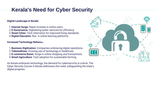 Digital Landscape in Kerala:
Internet Surge: Rapid increase in online users.
1.
E-Governance: Digitalizing public services for efficiency.
2.
Smart Cities: Tech integration for improved living standards.
3.
Digital Education: Rise in online learning platforms.
4.
Increased Technology Reliance:
Business Digitization: Companies embracing digital operations.
1.
Telemedicine: Growing use of technology in healthcare.
2.
E-commerce Boom: Surge in online shopping and transactions.
3.
Smart Agriculture: Tech adoption for sustainable farming.
4.
As Kerala embraces technology, the demand for cybersecurity is critical. The
Cyber Security Course in Kerala addresses this need, safeguarding the state's
digital progress.
Kerala's Need for Cyber Security
 