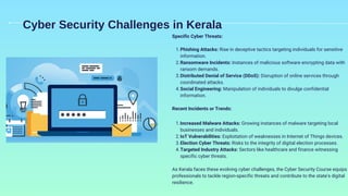 Cyber Security Challenges in Kerala
Specific Cyber Threats:
Phishing Attacks: Rise in deceptive tactics targeting individuals for sensitive
information.
1.
Ransomware Incidents: Instances of malicious software encrypting data with
ransom demands.
2.
Distributed Denial of Service (DDoS): Disruption of online services through
coordinated attacks.
3.
Social Engineering: Manipulation of individuals to divulge confidential
information.
4.
Recent Incidents or Trends:
Increased Malware Attacks: Growing instances of malware targeting local
businesses and individuals.
1.
IoT Vulnerabilities: Exploitation of weaknesses in Internet of Things devices.
2.
Election Cyber Threats: Risks to the integrity of digital election processes.
3.
Targeted Industry Attacks: Sectors like healthcare and finance witnessing
specific cyber threats.
4.
As Kerala faces these evolving cyber challenges, the Cyber Security Course equips
professionals to tackle region-specific threats and contribute to the state's digital
resilience.
 
