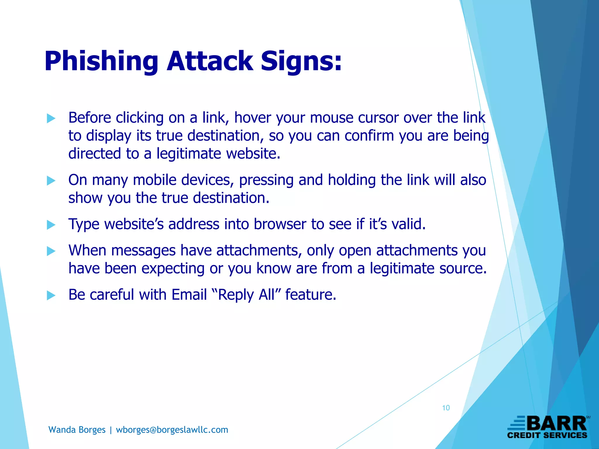 Wanda Borges | wborges@borgeslawllc.com
Phishing Attack Signs:
 Before clicking on a link, hover your mouse cursor over the link
to display its true destination, so you can confirm you are being
directed to a legitimate website.
 On many mobile devices, pressing and holding the link will also
show you the true destination.
 Type website’s address into browser to see if it’s valid.
 When messages have attachments, only open attachments you
have been expecting or you know are from a legitimate source.
 Be careful with Email “Reply All” feature.
10
 