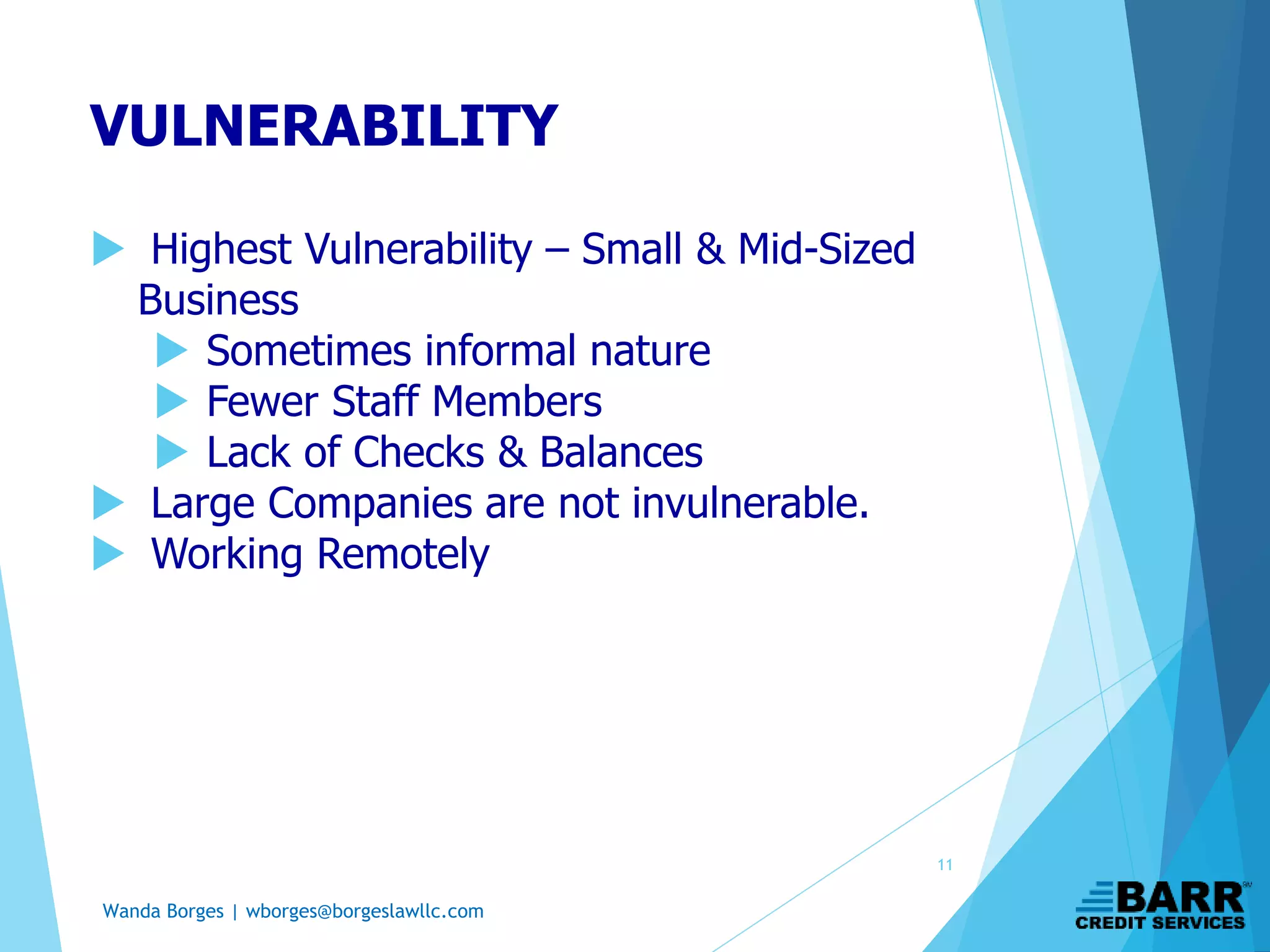 Wanda Borges | wborges@borgeslawllc.com
 Highest Vulnerability – Small & Mid-Sized
Business
 Sometimes informal nature
 Fewer Staff Members
 Lack of Checks & Balances
 Large Companies are not invulnerable.
 Working Remotely
VULNERABILITY
11
 