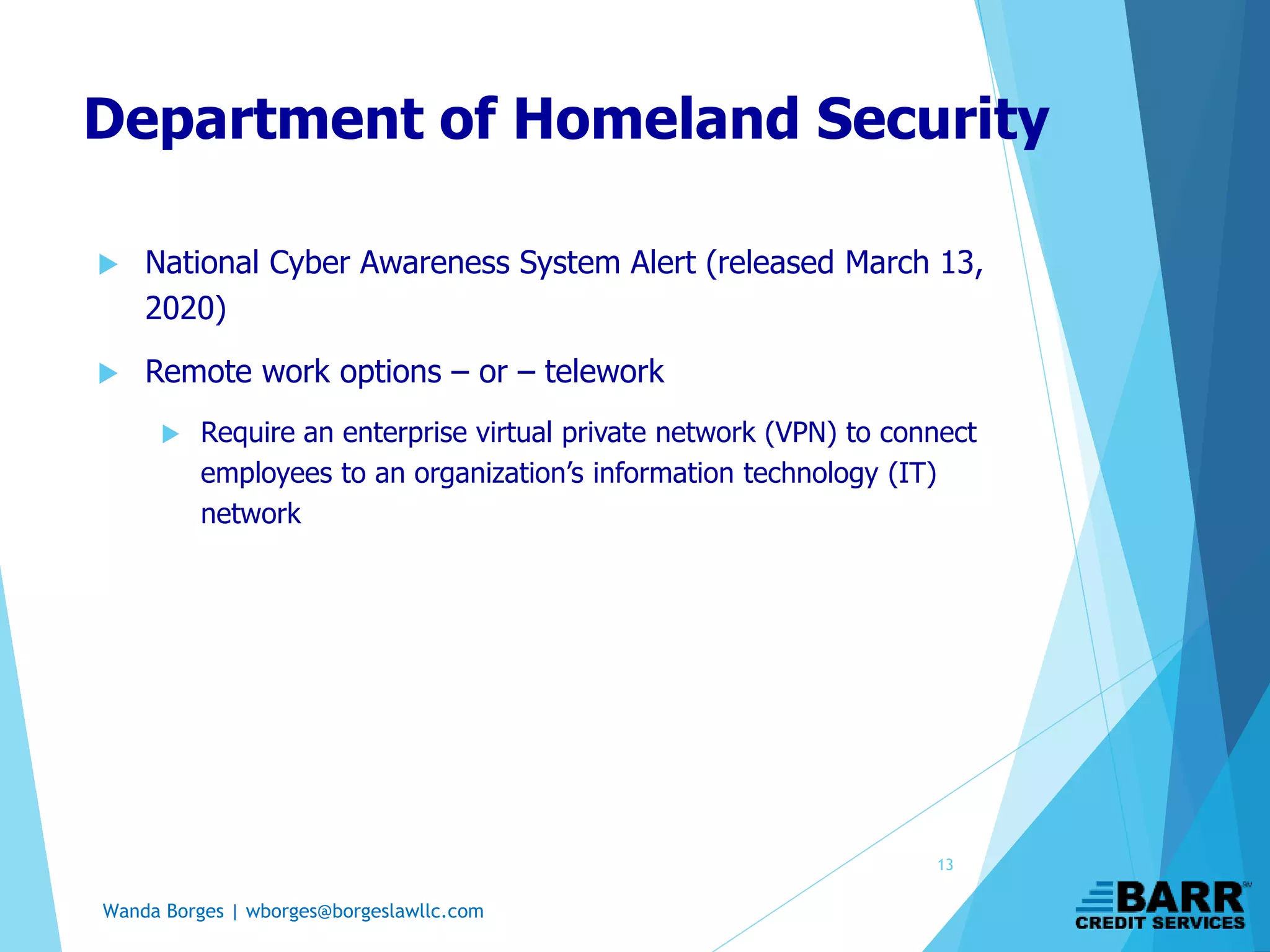 Wanda Borges | wborges@borgeslawllc.com
 National Cyber Awareness System Alert (released March 13,
2020)
 Remote work options – or – telework
 Require an enterprise virtual private network (VPN) to connect
employees to an organization’s information technology (IT)
network
Department of Homeland Security
13
 