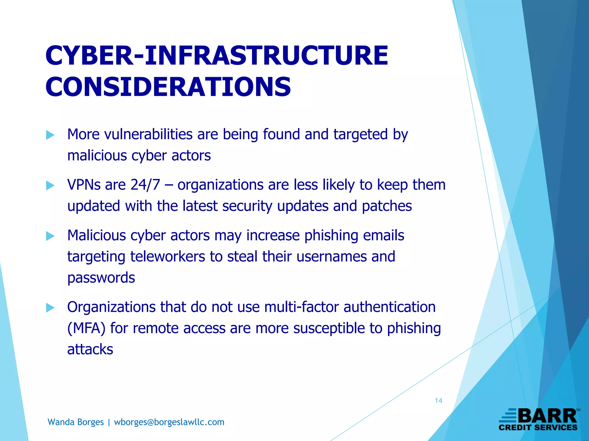Wanda Borges | wborges@borgeslawllc.com
 More vulnerabilities are being found and targeted by
malicious cyber actors
 VPNs are 24/7 – organizations are less likely to keep them
updated with the latest security updates and patches
 Malicious cyber actors may increase phishing emails
targeting teleworkers to steal their usernames and
passwords
 Organizations that do not use multi-factor authentication
(MFA) for remote access are more susceptible to phishing
attacks
CYBER-INFRASTRUCTURE
CONSIDERATIONS
14
 