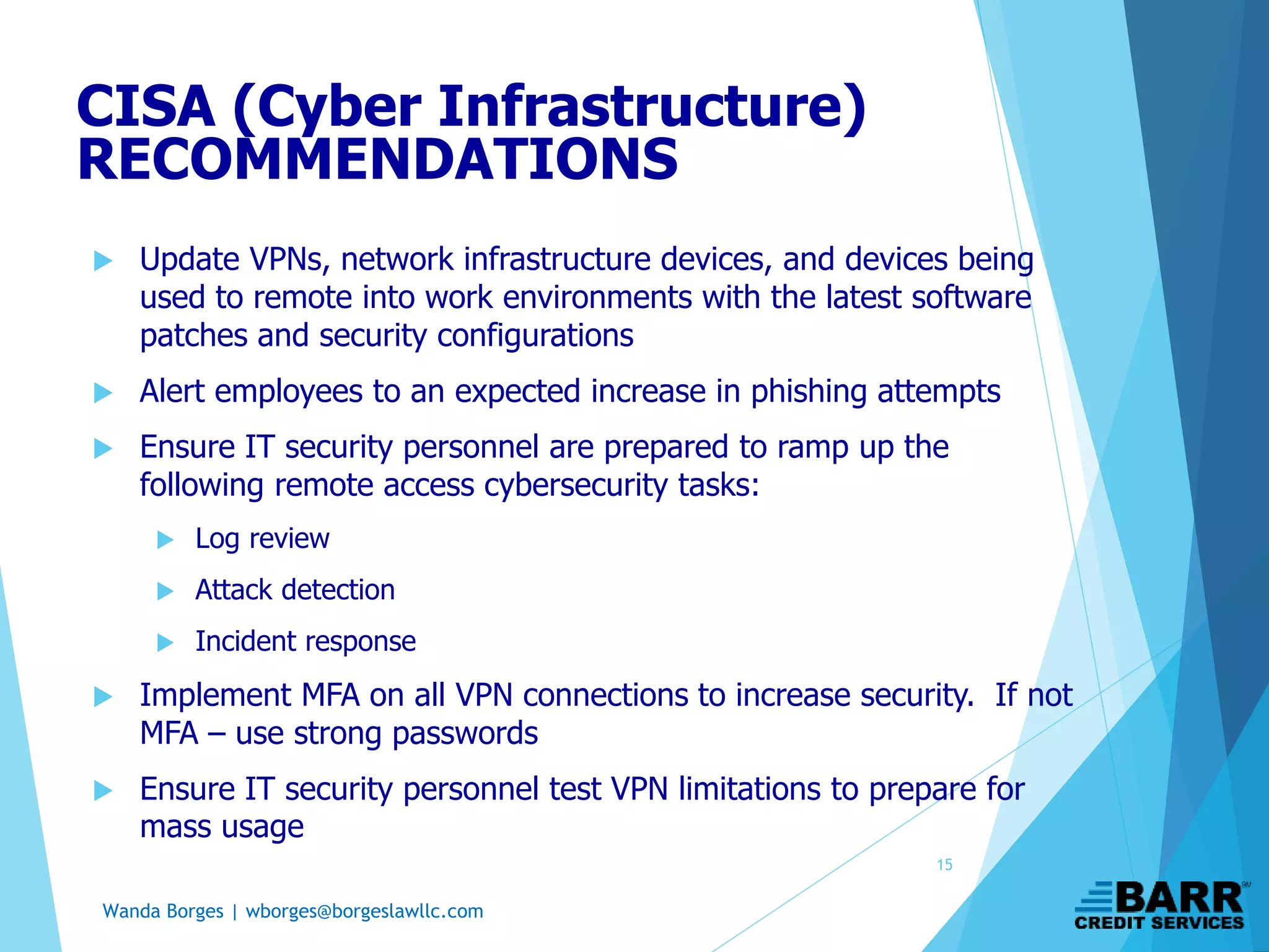 Wanda Borges | wborges@borgeslawllc.com
 Update VPNs, network infrastructure devices, and devices being
used to remote into work environments with the latest software
patches and security configurations
 Alert employees to an expected increase in phishing attempts
 Ensure IT security personnel are prepared to ramp up the
following remote access cybersecurity tasks:
 Log review
 Attack detection
 Incident response
 Implement MFA on all VPN connections to increase security. If not
MFA – use strong passwords
 Ensure IT security personnel test VPN limitations to prepare for
mass usage
CISA (Cyber Infrastructure)
RECOMMENDATIONS
15
 