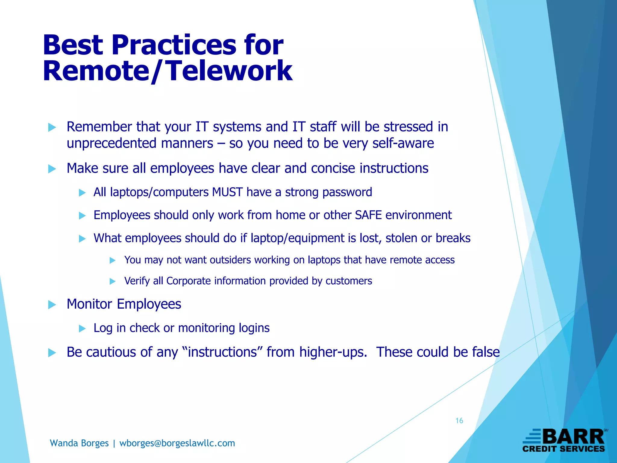 Wanda Borges | wborges@borgeslawllc.com
 Remember that your IT systems and IT staff will be stressed in
unprecedented manners – so you need to be very self-aware
 Make sure all employees have clear and concise instructions
 All laptops/computers MUST have a strong password
 Employees should only work from home or other SAFE environment
 What employees should do if laptop/equipment is lost, stolen or breaks
 You may not want outsiders working on laptops that have remote access
 Verify all Corporate information provided by customers
 Monitor Employees
 Log in check or monitoring logins
 Be cautious of any “instructions” from higher-ups. These could be false
Best Practices for
Remote/Telework
16
 