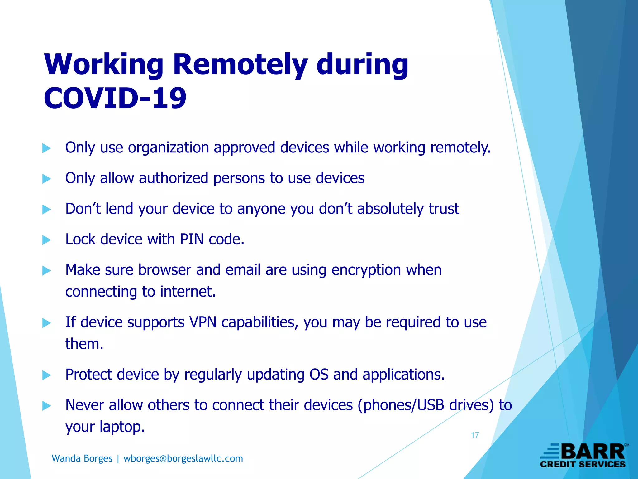 Wanda Borges | wborges@borgeslawllc.com
Working Remotely during
COVID-19
 Only use organization approved devices while working remotely.
 Only allow authorized persons to use devices
 Don’t lend your device to anyone you don’t absolutely trust
 Lock device with PIN code.
 Make sure browser and email are using encryption when
connecting to internet.
 If device supports VPN capabilities, you may be required to use
them.
 Protect device by regularly updating OS and applications.
 Never allow others to connect their devices (phones/USB drives) to
your laptop. 17
 