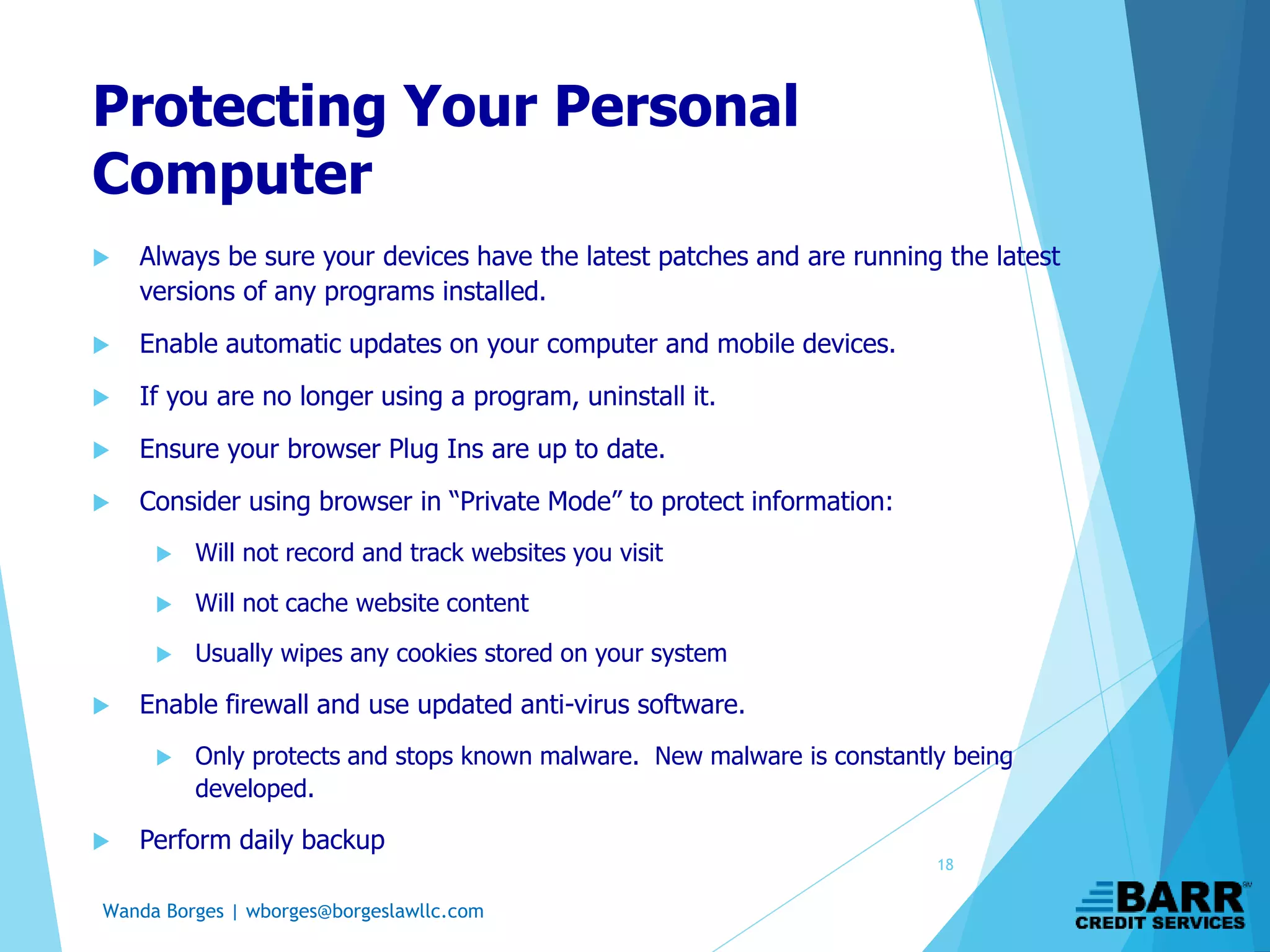 Wanda Borges | wborges@borgeslawllc.com
Protecting Your Personal
Computer
 Always be sure your devices have the latest patches and are running the latest
versions of any programs installed.
 Enable automatic updates on your computer and mobile devices.
 If you are no longer using a program, uninstall it.
 Ensure your browser Plug Ins are up to date.
 Consider using browser in “Private Mode” to protect information:
 Will not record and track websites you visit
 Will not cache website content
 Usually wipes any cookies stored on your system
 Enable firewall and use updated anti-virus software.
 Only protects and stops known malware. New malware is constantly being
developed.
 Perform daily backup
18
 