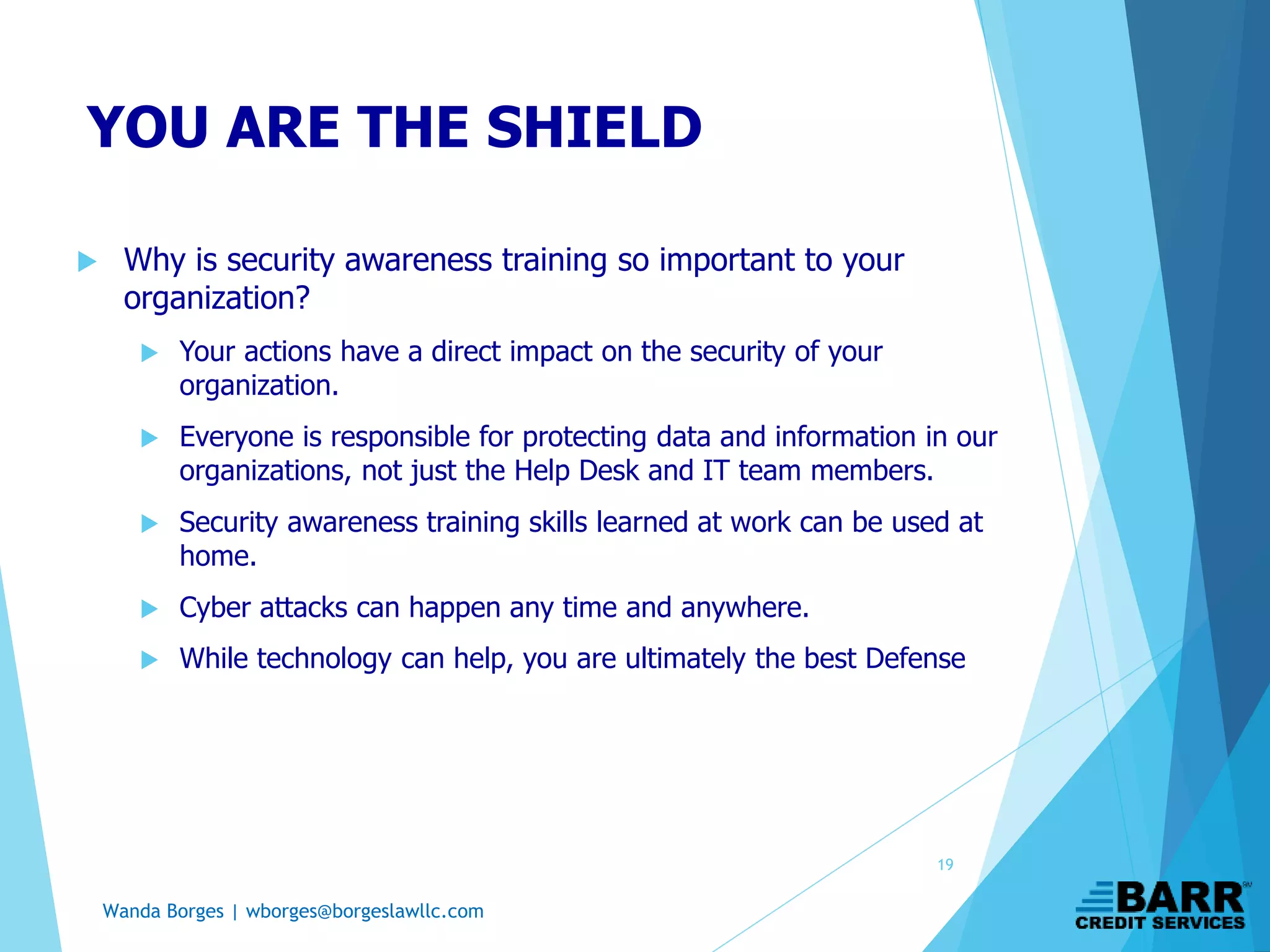Wanda Borges | wborges@borgeslawllc.com
YOU ARE THE SHIELD
 Why is security awareness training so important to your
organization?
 Your actions have a direct impact on the security of your
organization.
 Everyone is responsible for protecting data and information in our
organizations, not just the Help Desk and IT team members.
 Security awareness training skills learned at work can be used at
home.
 Cyber attacks can happen any time and anywhere.
 While technology can help, you are ultimately the best Defense
19
 