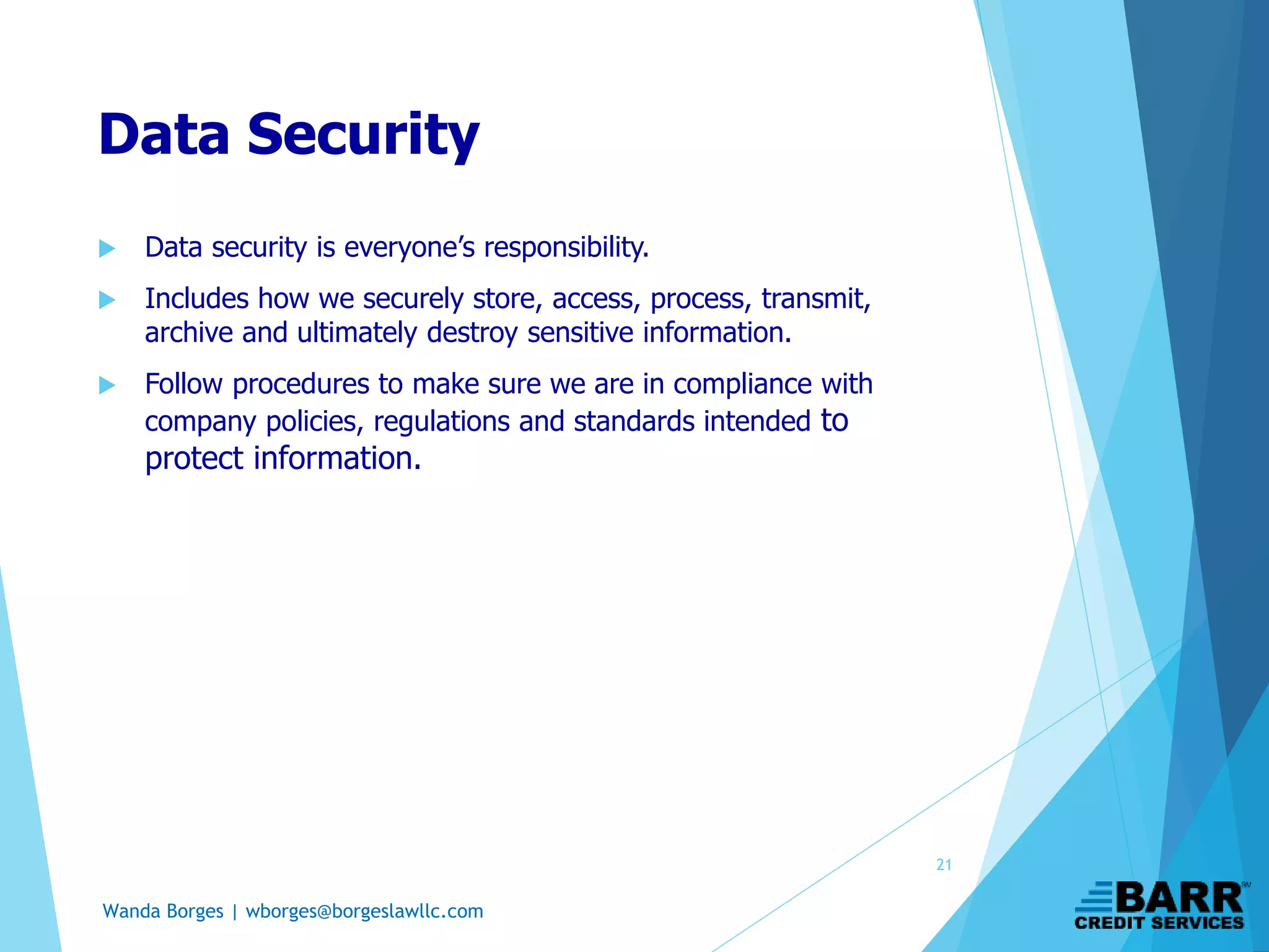 Wanda Borges | wborges@borgeslawllc.com
Data Security
 Data security is everyone’s responsibility.
 Includes how we securely store, access, process, transmit,
archive and ultimately destroy sensitive information.
 Follow procedures to make sure we are in compliance with
company policies, regulations and standards intended to
protect information.
21
 