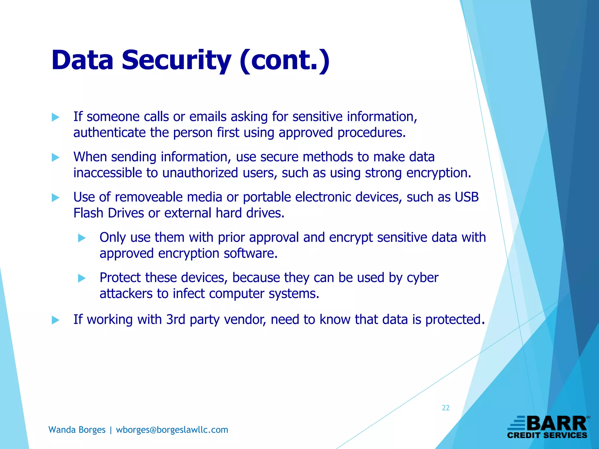 Wanda Borges | wborges@borgeslawllc.com
Data Security (cont.)
 If someone calls or emails asking for sensitive information,
authenticate the person first using approved procedures.
 When sending information, use secure methods to make data
inaccessible to unauthorized users, such as using strong encryption.
 Use of removeable media or portable electronic devices, such as USB
Flash Drives or external hard drives.
 Only use them with prior approval and encrypt sensitive data with
approved encryption software.
 Protect these devices, because they can be used by cyber
attackers to infect computer systems.
 If working with 3rd party vendor, need to know that data is protected.
22
 