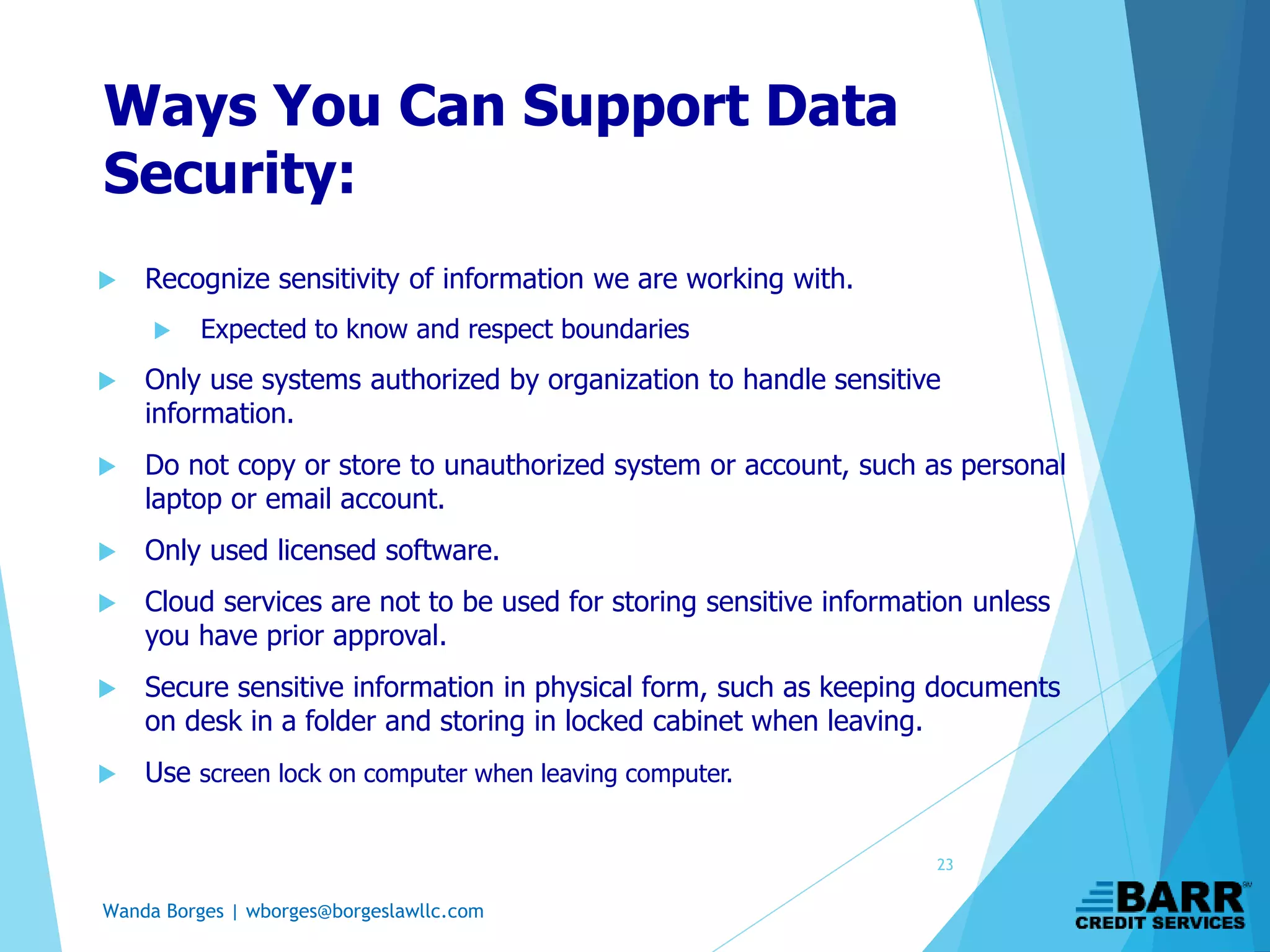 Wanda Borges | wborges@borgeslawllc.com
Ways You Can Support Data
Security:
 Recognize sensitivity of information we are working with.
 Expected to know and respect boundaries
 Only use systems authorized by organization to handle sensitive
information.
 Do not copy or store to unauthorized system or account, such as personal
laptop or email account.
 Only used licensed software.
 Cloud services are not to be used for storing sensitive information unless
you have prior approval.
 Secure sensitive information in physical form, such as keeping documents
on desk in a folder and storing in locked cabinet when leaving.
 Use screen lock on computer when leaving computer.
23
 