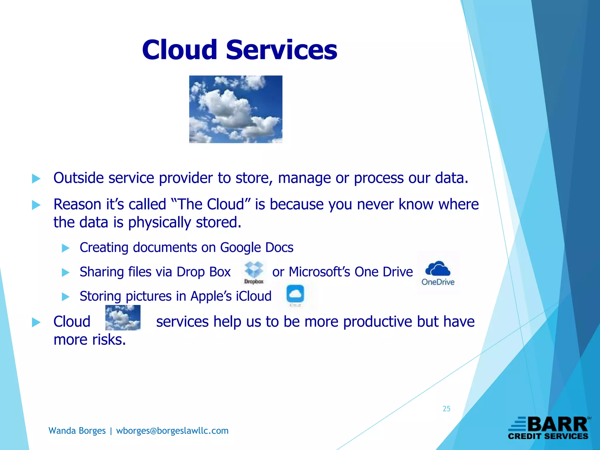 Wanda Borges | wborges@borgeslawllc.com
Cloud Services
 Outside service provider to store, manage or process our data.
 Reason it’s called “The Cloud” is because you never know where
the data is physically stored.
 Creating documents on Google Docs
 Sharing files via Drop Box or Microsoft’s One Drive
 Storing pictures in Apple’s iCloud
 Cloud services help us to be more productive but have
more risks.
25
 