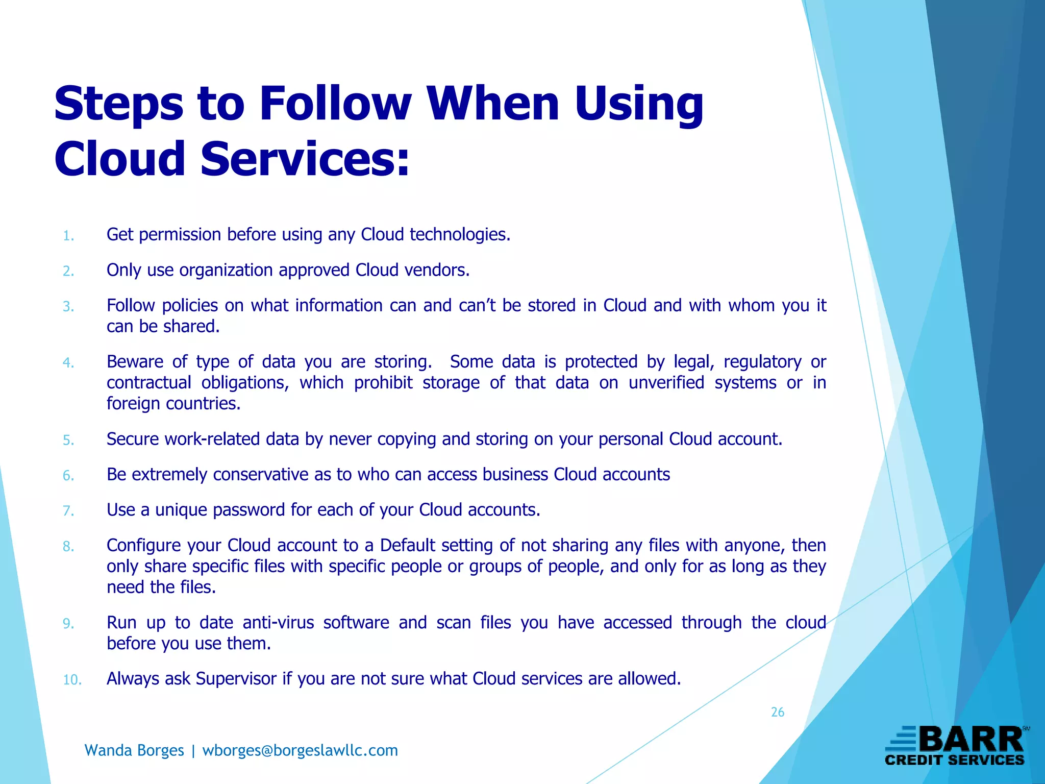 Wanda Borges | wborges@borgeslawllc.com
Steps to Follow When Using
Cloud Services:
1. Get permission before using any Cloud technologies.
2. Only use organization approved Cloud vendors.
3. Follow policies on what information can and can’t be stored in Cloud and with whom you it
can be shared.
4. Beware of type of data you are storing. Some data is protected by legal, regulatory or
contractual obligations, which prohibit storage of that data on unverified systems or in
foreign countries.
5. Secure work-related data by never copying and storing on your personal Cloud account.
6. Be extremely conservative as to who can access business Cloud accounts
7. Use a unique password for each of your Cloud accounts.
8. Configure your Cloud account to a Default setting of not sharing any files with anyone, then
only share specific files with specific people or groups of people, and only for as long as they
need the files.
9. Run up to date anti-virus software and scan files you have accessed through the cloud
before you use them.
10. Always ask Supervisor if you are not sure what Cloud services are allowed.
26
 
