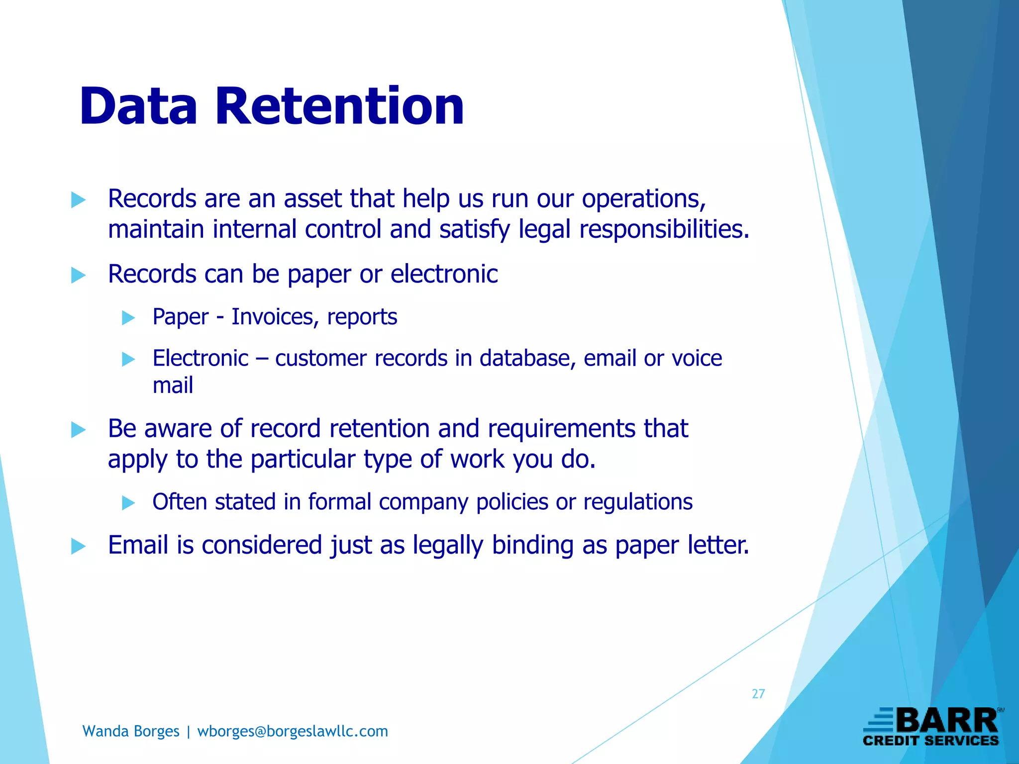 Wanda Borges | wborges@borgeslawllc.com
Data Retention
 Records are an asset that help us run our operations,
maintain internal control and satisfy legal responsibilities.
 Records can be paper or electronic
 Paper - Invoices, reports
 Electronic – customer records in database, email or voice
mail
 Be aware of record retention and requirements that
apply to the particular type of work you do.
 Often stated in formal company policies or regulations
 Email is considered just as legally binding as paper letter.
27
 