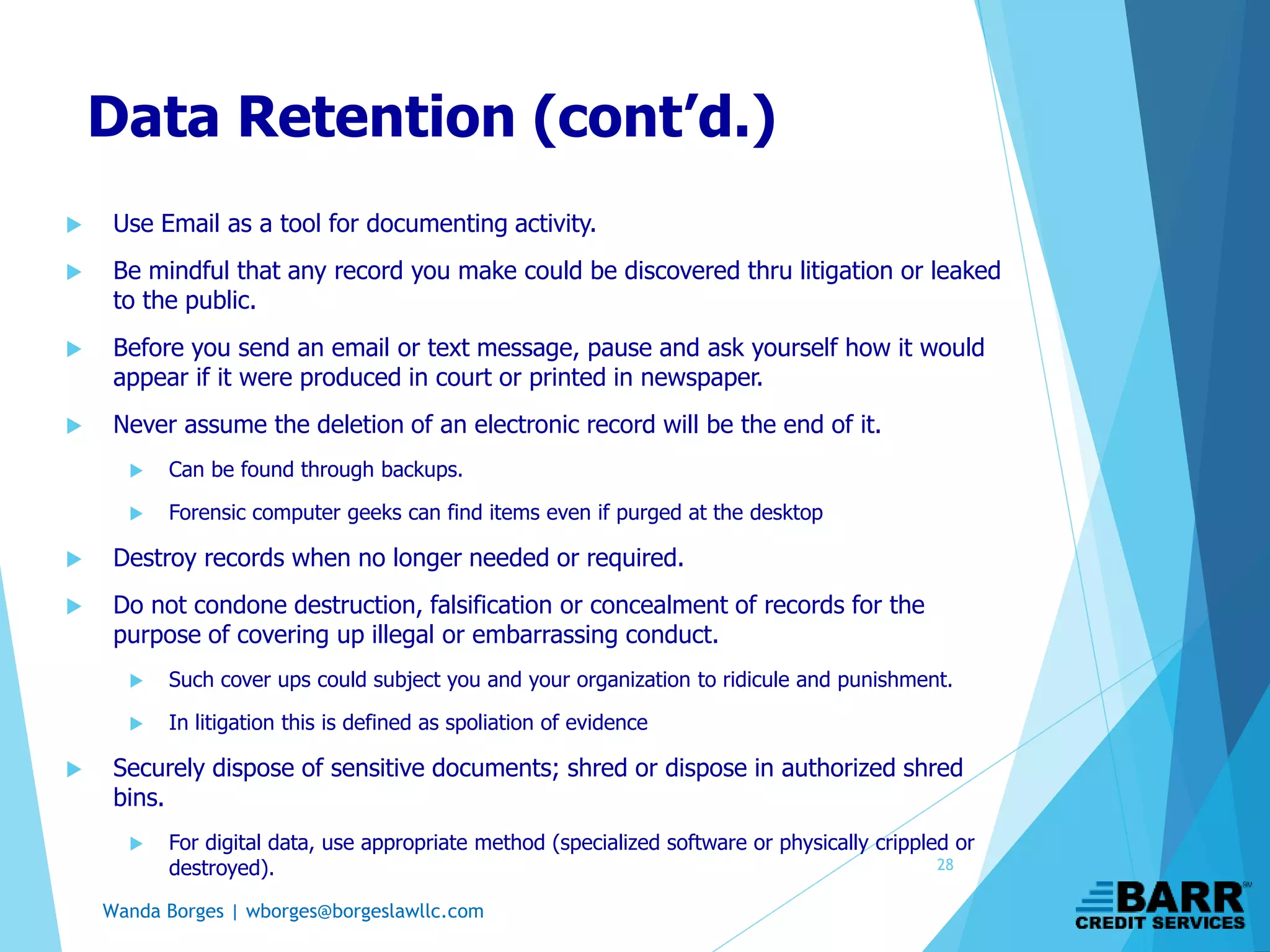Wanda Borges | wborges@borgeslawllc.com
Data Retention (cont’d.)
 Use Email as a tool for documenting activity.
 Be mindful that any record you make could be discovered thru litigation or leaked
to the public.
 Before you send an email or text message, pause and ask yourself how it would
appear if it were produced in court or printed in newspaper.
 Never assume the deletion of an electronic record will be the end of it.
 Can be found through backups.
 Forensic computer geeks can find items even if purged at the desktop
 Destroy records when no longer needed or required.
 Do not condone destruction, falsification or concealment of records for the
purpose of covering up illegal or embarrassing conduct.
 Such cover ups could subject you and your organization to ridicule and punishment.
 In litigation this is defined as spoliation of evidence
 Securely dispose of sensitive documents; shred or dispose in authorized shred
bins.
 For digital data, use appropriate method (specialized software or physically crippled or
destroyed). 28
 